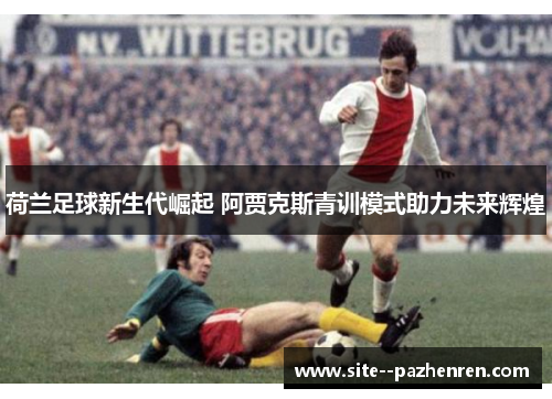 荷兰足球新生代崛起 阿贾克斯青训模式助力未来辉煌