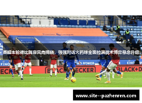 英超本轮德比阵容风向揭晓，强强对话火药味全面拉满战术博弈悬念升级